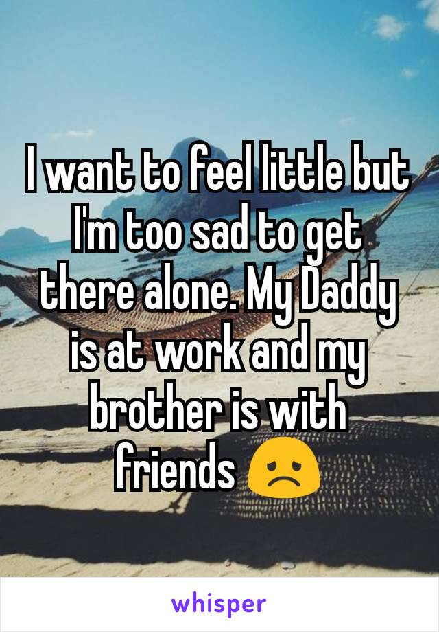 I want to feel little but I'm too sad to get there alone. My Daddy is at work and my brother is with friends 😞
