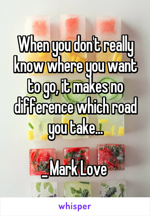 When you don't really know where you want to go, it makes no difference which road you take...

_ Mark Love 