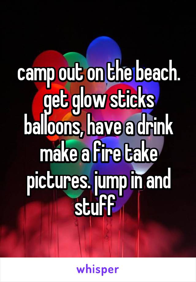 camp out on the beach. get glow sticks balloons, have a drink make a fire take pictures. jump in and stuff  