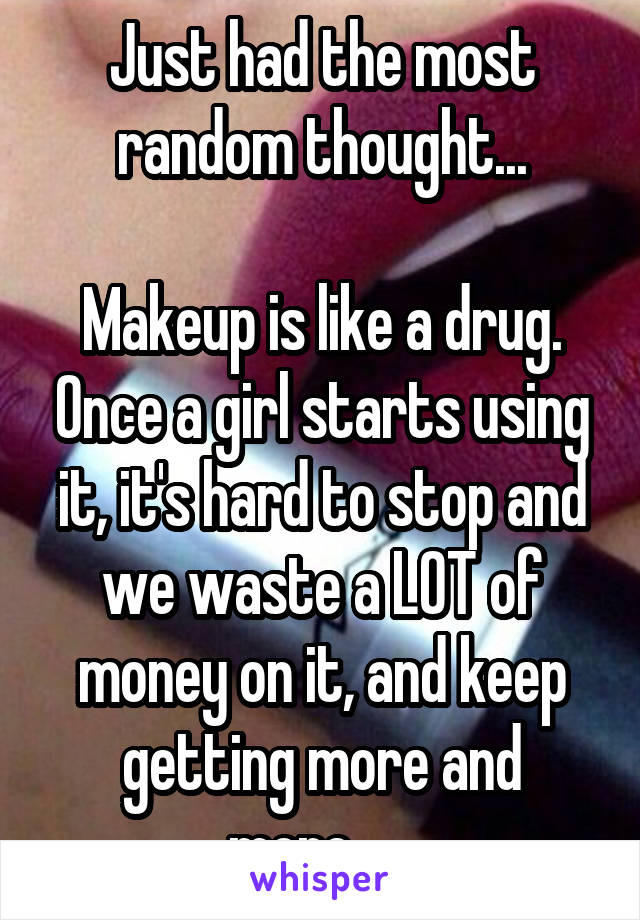 Just had the most random thought...

Makeup is like a drug. Once a girl starts using it, it's hard to stop and we waste a LOT of money on it, and keep getting more and more......