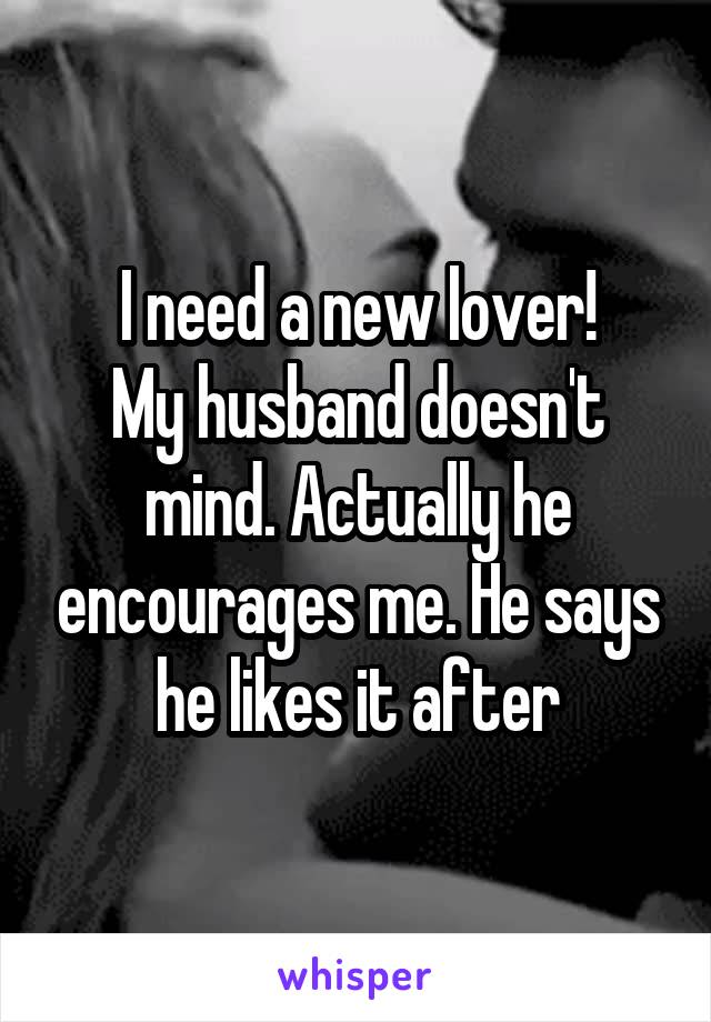 I need a new lover!
My husband doesn't mind. Actually he encourages me. He says he likes it after