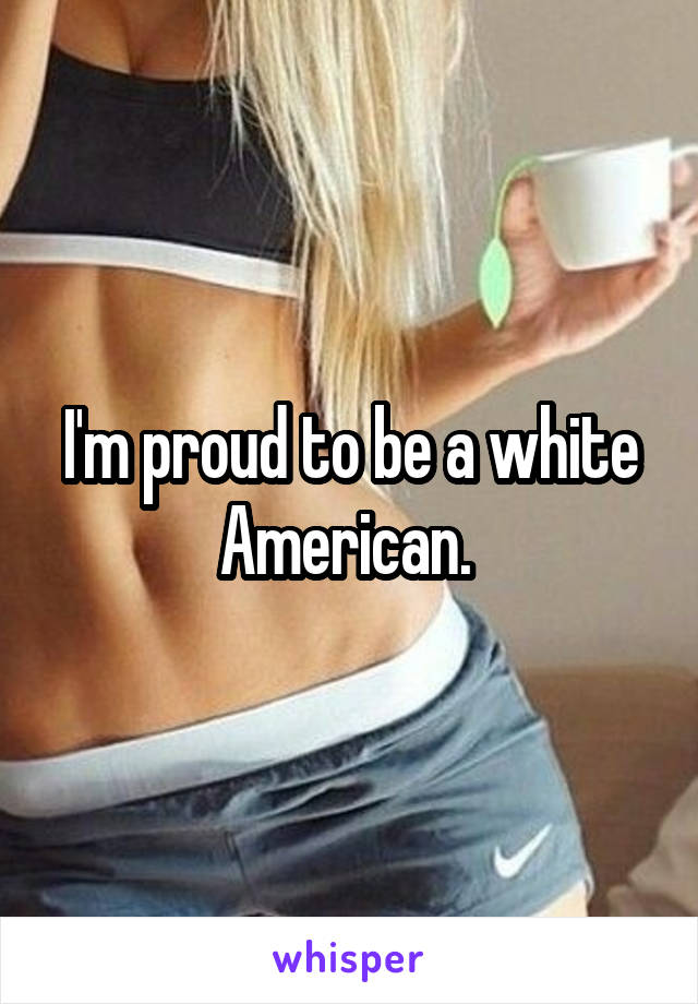 I'm proud to be a white American. 