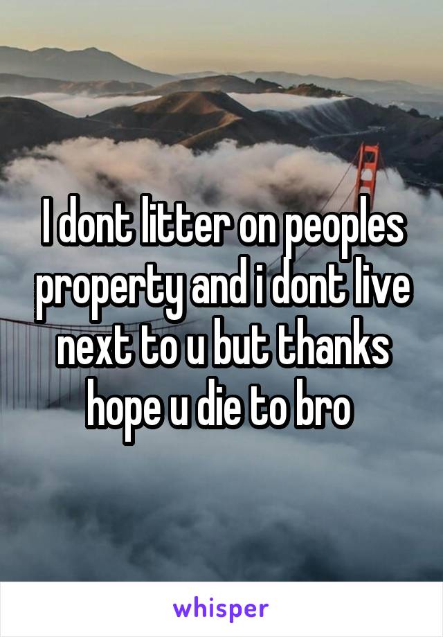 I dont litter on peoples property and i dont live next to u but thanks hope u die to bro 