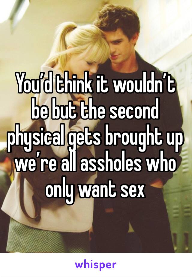 You’d think it wouldn’t be but the second physical gets brought up we’re all assholes who only want sex