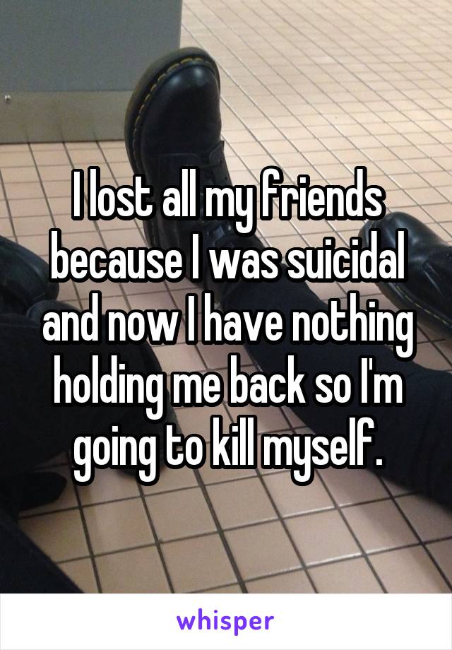 I lost all my friends because I was suicidal and now I have nothing holding me back so I'm going to kill myself.