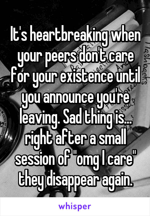 It's heartbreaking when your peers don't care for your existence until you announce you're leaving. Sad thing is... right after a small session of "omg I care" they disappear again.