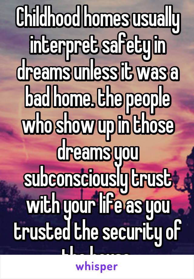 Childhood homes usually interpret safety in dreams unless it was a bad home. the people who show up in those dreams you subconsciously trust with your life as you trusted the security of the house.