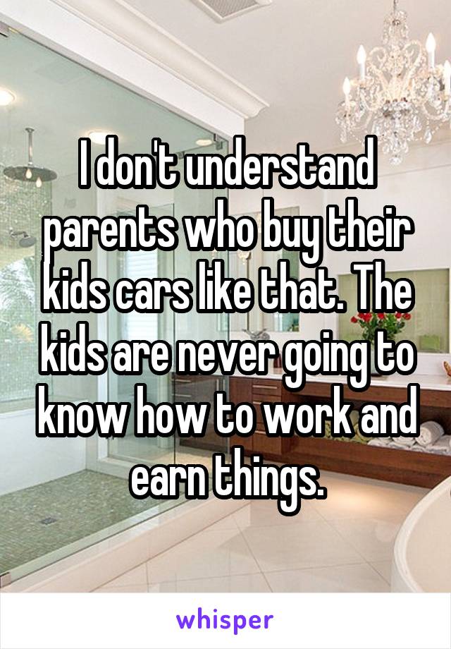 I don't understand parents who buy their kids cars like that. The kids are never going to know how to work and earn things.