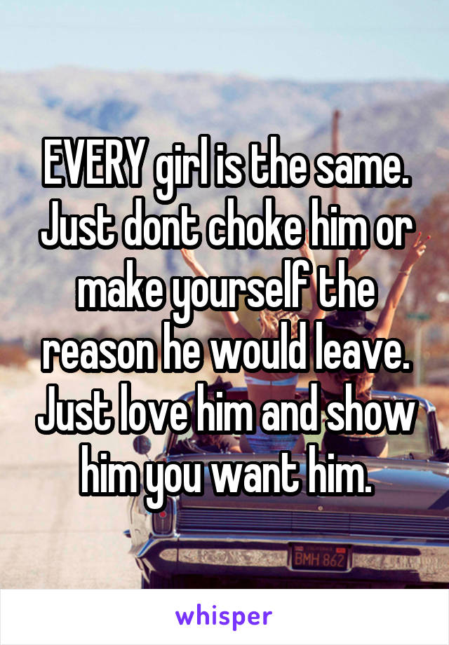EVERY girl is the same. Just dont choke him or make yourself the reason he would leave. Just love him and show him you want him.