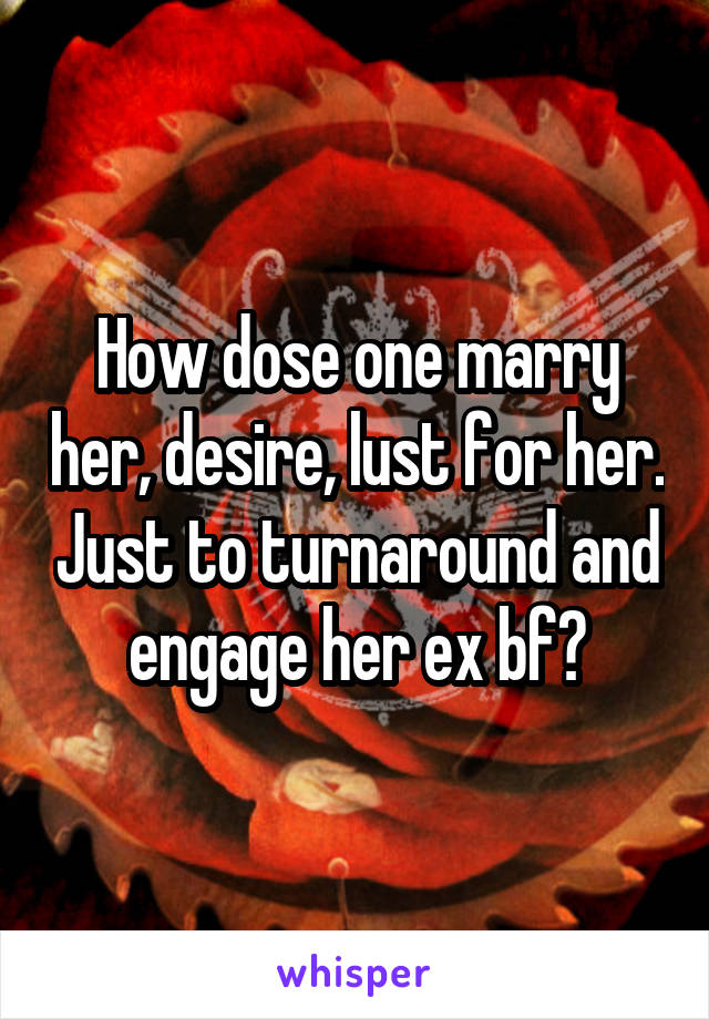 How dose one marry her, desire, lust for her. Just to turnaround and engage her ex bf?