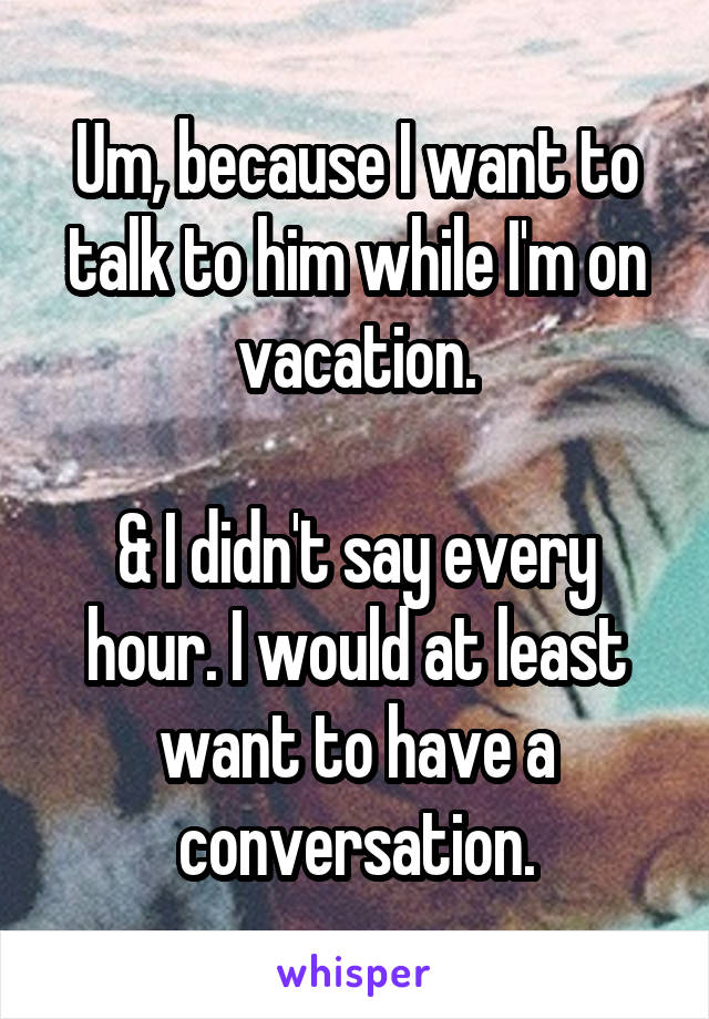 Um, because I want to talk to him while I'm on vacation.

& I didn't say every hour. I would at least want to have a conversation.