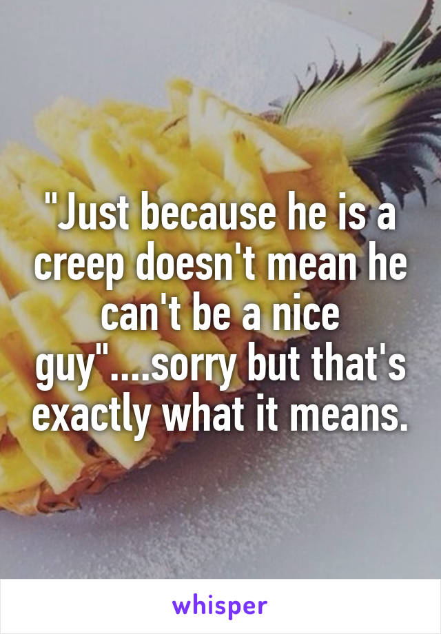 "Just because he is a creep doesn't mean he can't be a nice guy"....sorry but that's exactly what it means.