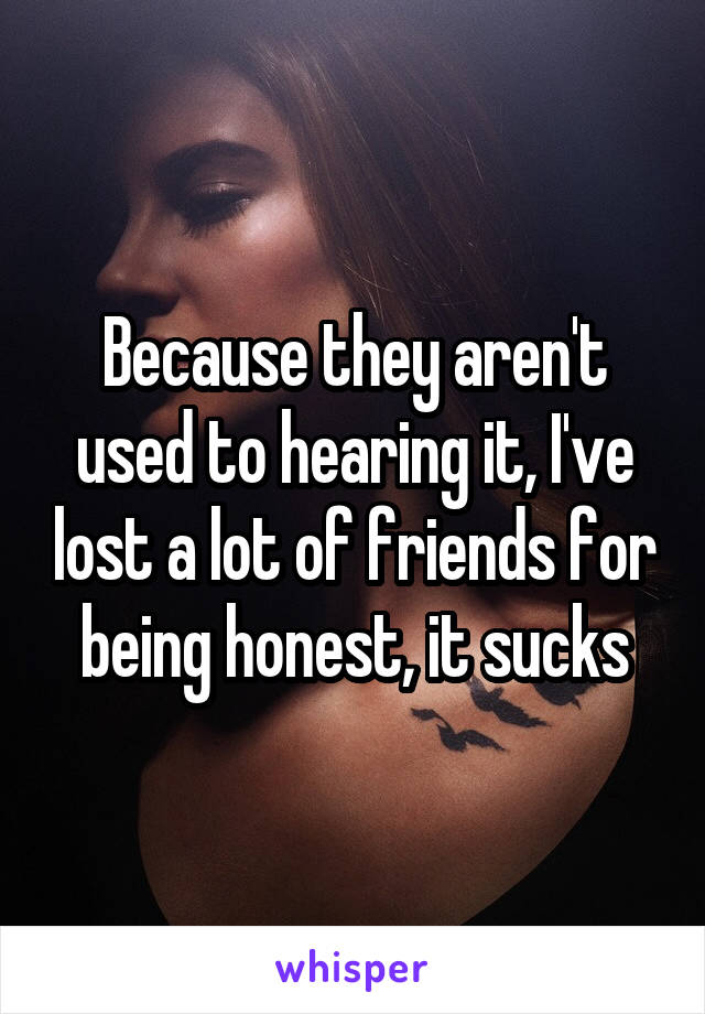 Because they aren't used to hearing it, I've lost a lot of friends for being honest, it sucks