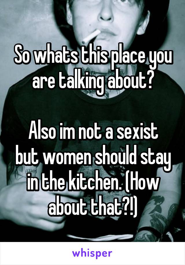 So whats this place you are talking about?

Also im not a sexist but women should stay in the kitchen. (How about that?!)