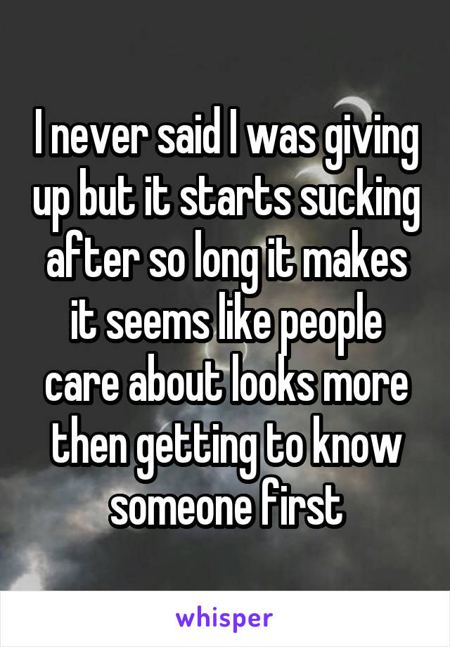 I never said I was giving up but it starts sucking after so long it makes it seems like people care about looks more then getting to know someone first