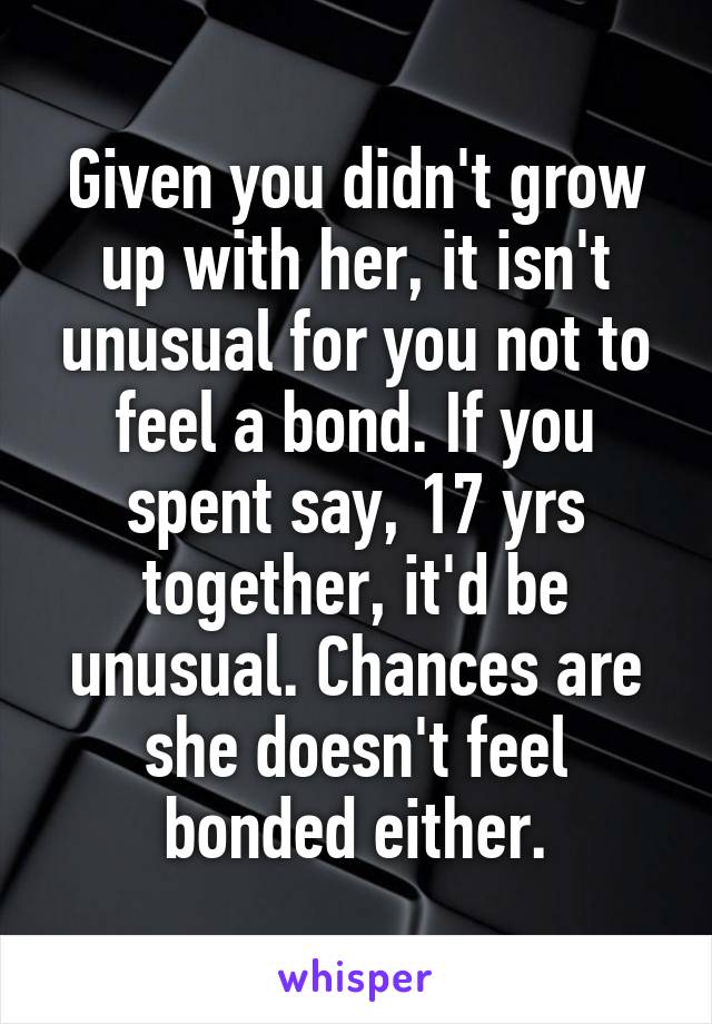 Given you didn't grow up with her, it isn't unusual for you not to feel a bond. If you spent say, 17 yrs together, it'd be unusual. Chances are she doesn't feel bonded either.