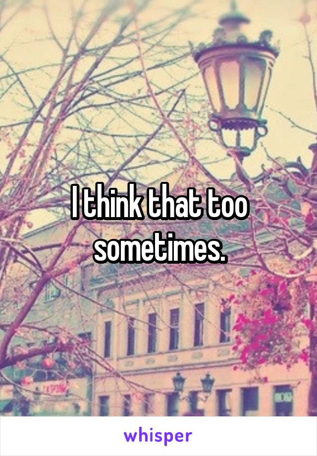 I think that too sometimes.