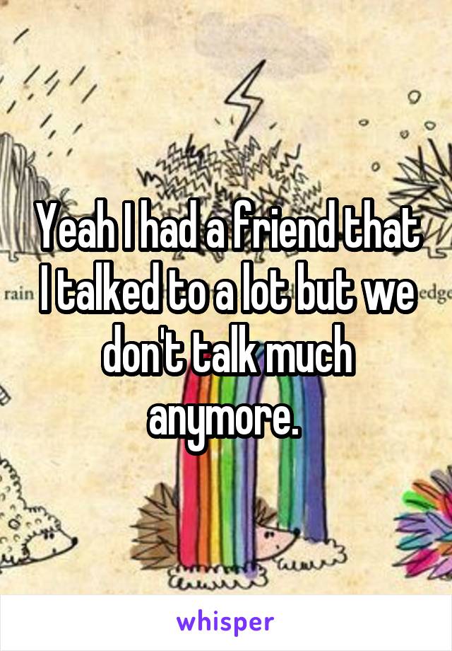 Yeah I had a friend that I talked to a lot but we don't talk much anymore. 