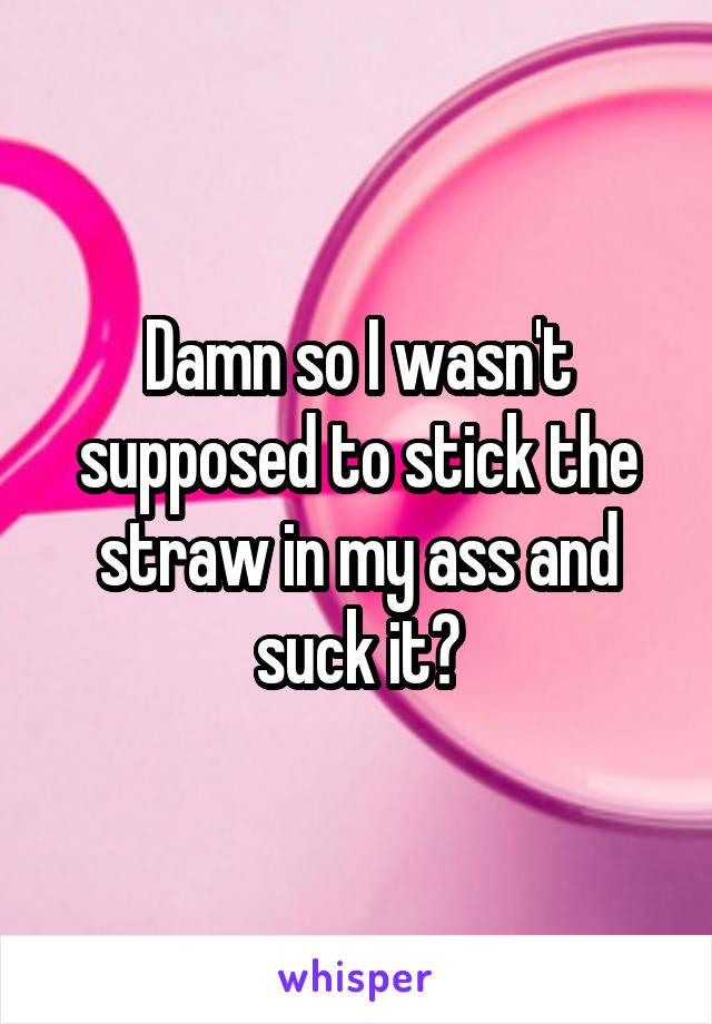 Damn so I wasn't supposed to stick the straw in my ass and suck it?