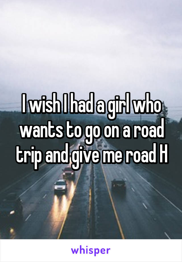 I wish I had a girl who wants to go on a road trip and give me road H