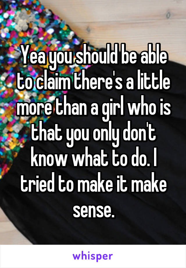 Yea you should be able to claim there's a little more than a girl who is that you only don't know what to do. I tried to make it make sense.