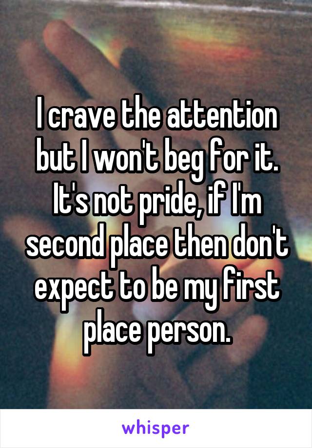 I crave the attention but I won't beg for it. It's not pride, if I'm second place then don't expect to be my first place person.