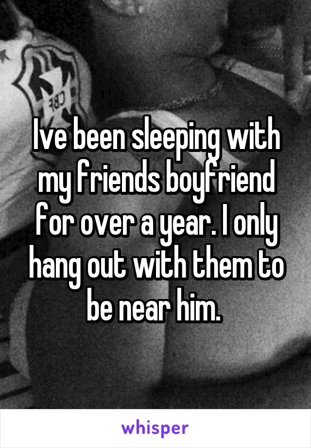 Ive been sleeping with my friends boyfriend for over a year. I only hang out with them to be near him. 