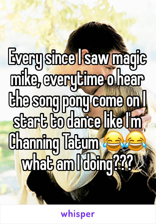Every since I saw magic mike, everytime o hear the song pony come on I start to dance like I'm Channing Tatum 😂😂 what am I doing???
