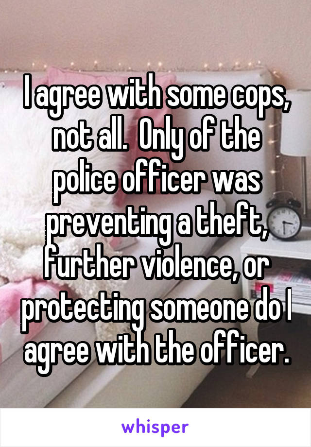 I agree with some cops, not all.  Only of the police officer was preventing a theft, further violence, or protecting someone do I agree with the officer.
