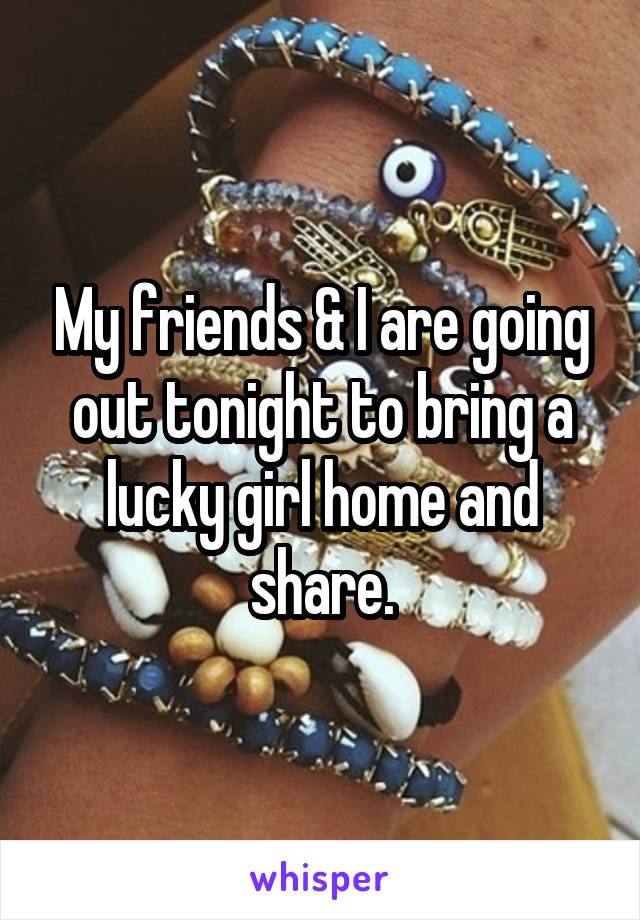 My friends & I are going out tonight to bring a lucky girl home and share.