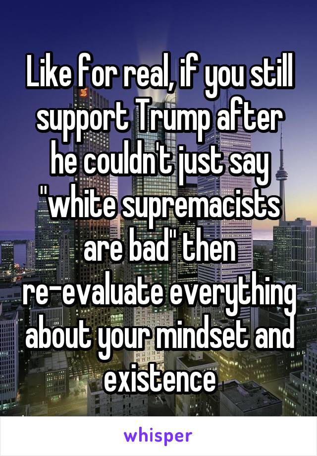 Like for real, if you still support Trump after he couldn't just say "white supremacists are bad" then re-evaluate everything about your mindset and existence
