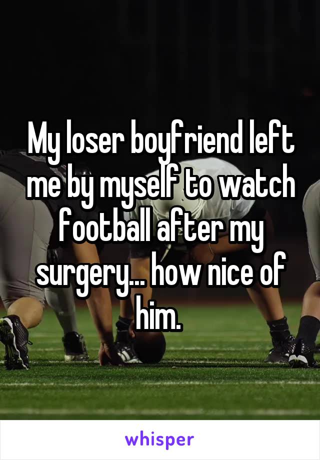 My loser boyfriend left me by myself to watch football after my surgery... how nice of him. 