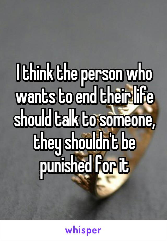 I think the person who wants to end their life should talk to someone, they shouldn't be punished for it