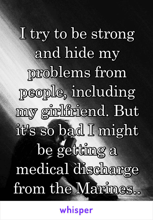 I try to be strong and hide my problems from people, including my girlfriend. But it's so bad I might be getting a medical discharge from the Marines..