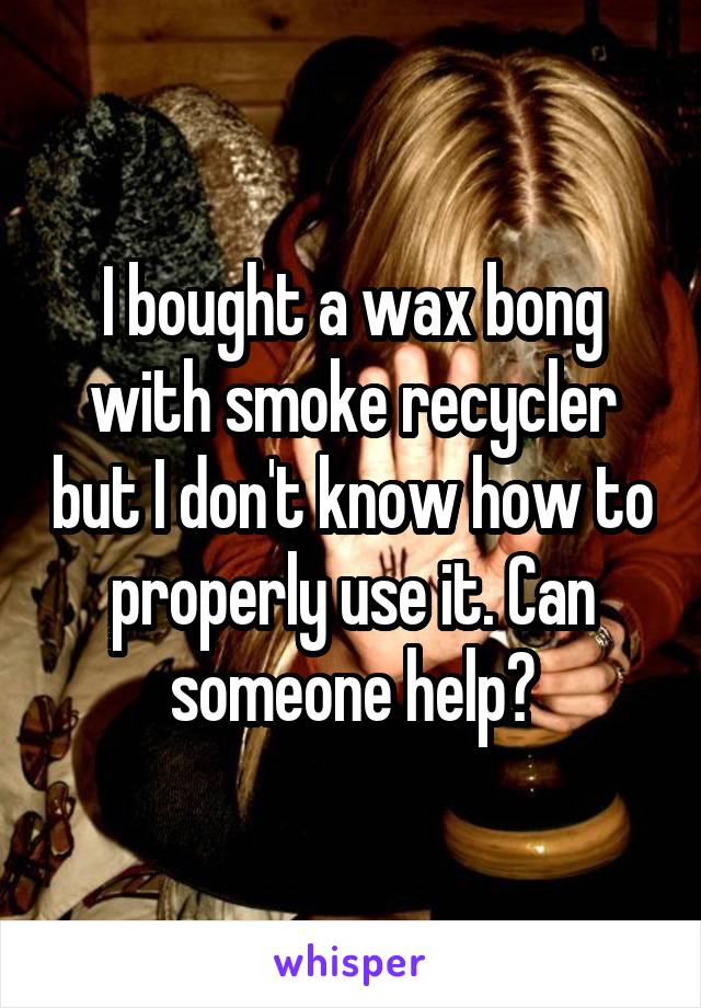 I bought a wax bong with smoke recycler but I don't know how to properly use it. Can someone help?