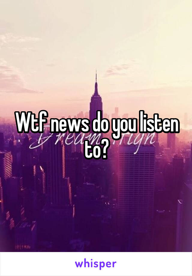 Wtf news do you listen to?
