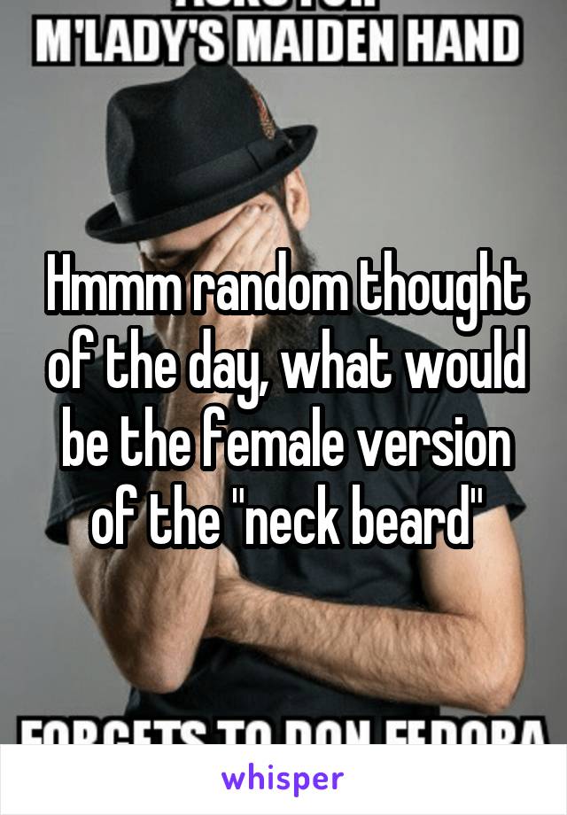 Hmmm random thought of the day, what would be the female version of the "neck beard"