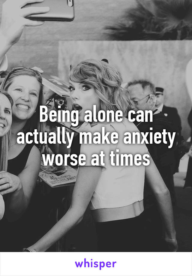 Being alone can actually make anxiety worse at times