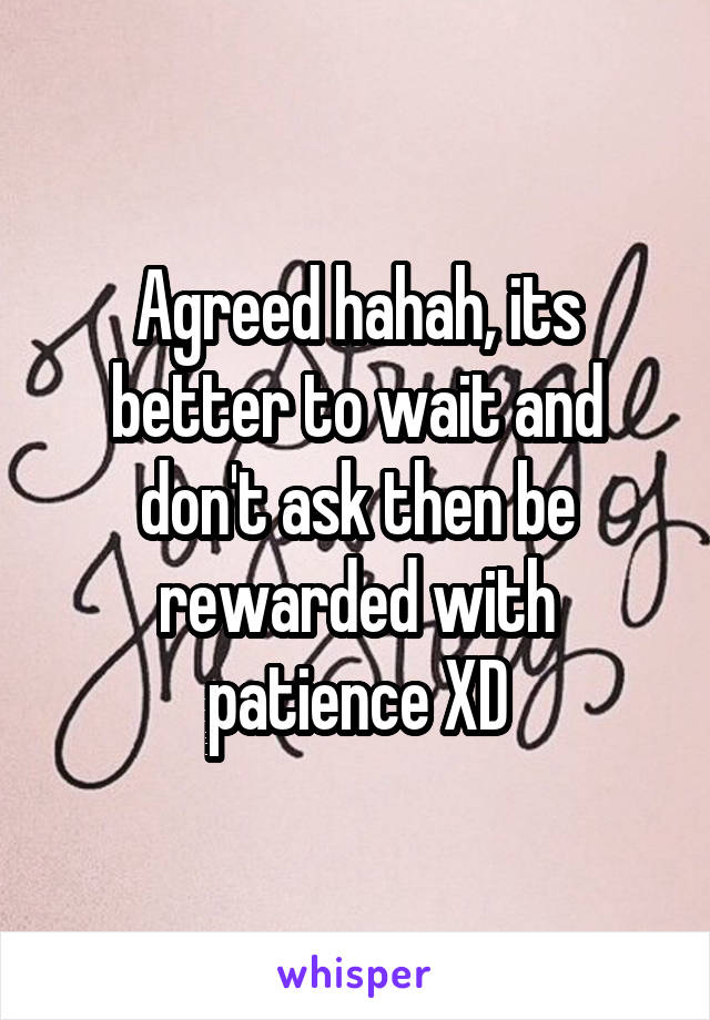 Agreed hahah, its better to wait and don't ask then be rewarded with patience XD