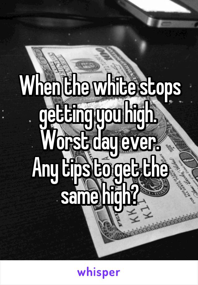 When the white stops getting you high. 
Worst day ever.
Any tips to get the same high?