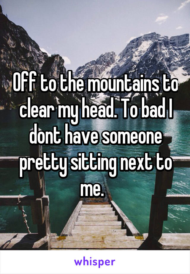 Off to the mountains to clear my head. To bad I dont have someone pretty sitting next to me.  