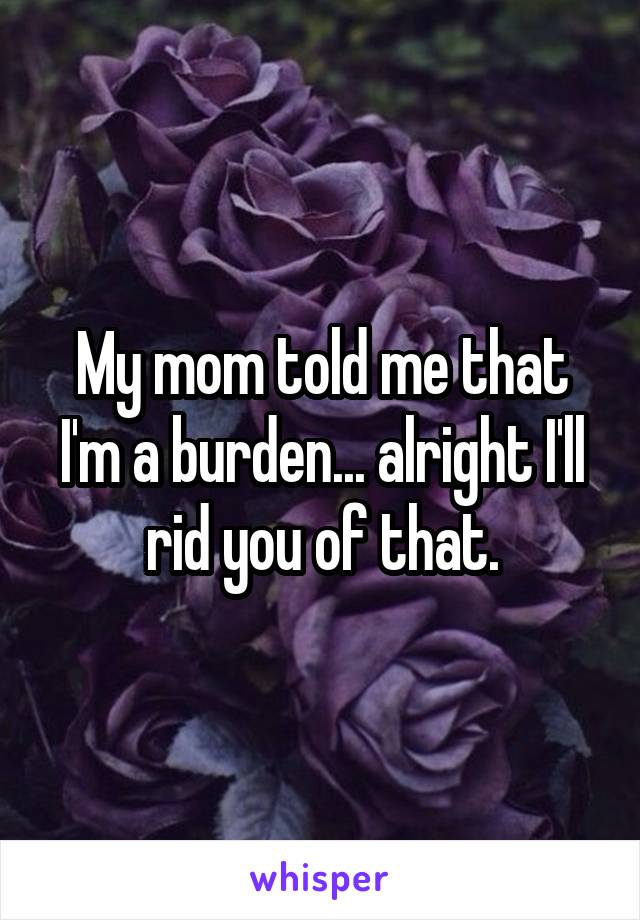 My mom told me that I'm a burden... alright I'll rid you of that.