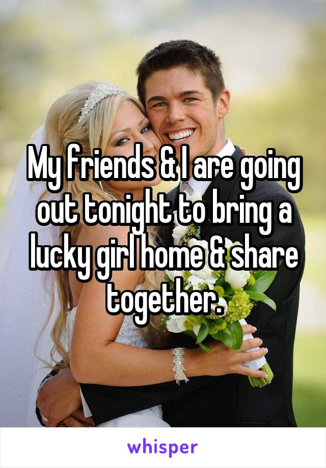 My friends & I are going out tonight to bring a lucky girl home & share together.