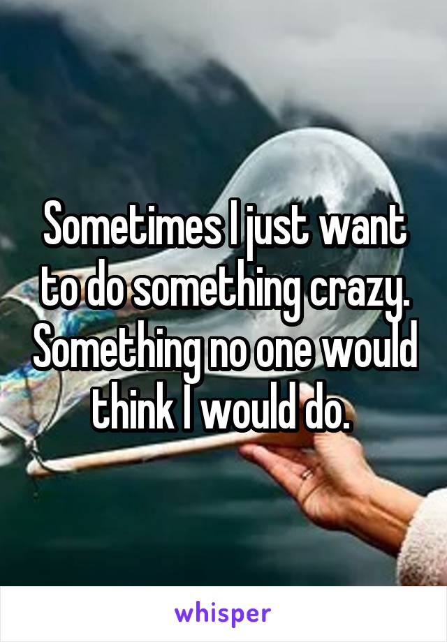 Sometimes I just want to do something crazy. Something no one would think I would do. 