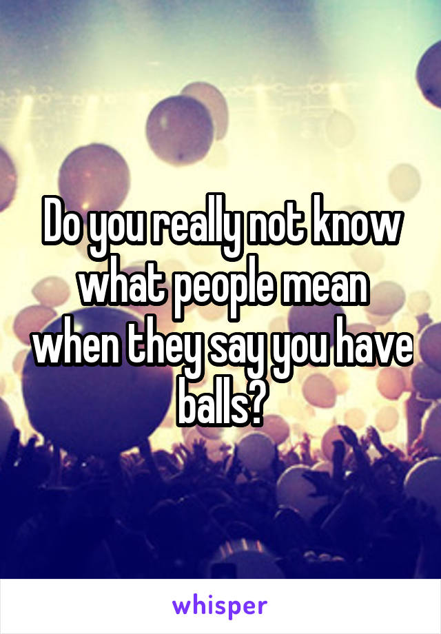 Do you really not know what people mean when they say you have balls?