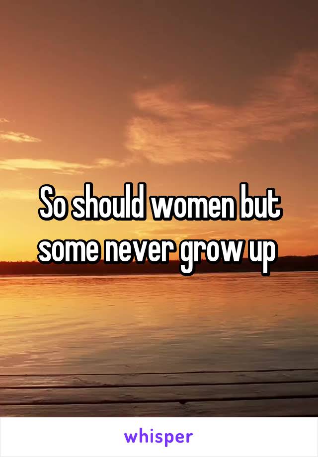 So should women but some never grow up 