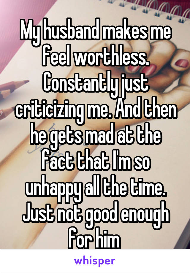 My husband makes me feel worthless. Constantly just criticizing me. And then he gets mad at the fact that I'm so unhappy all the time. Just not good enough for him 
