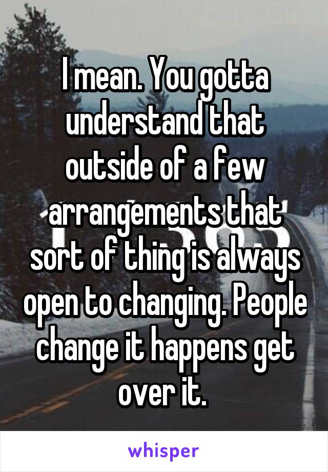 I mean. You gotta understand that outside of a few arrangements that sort of thing is always open to changing. People change it happens get over it. 