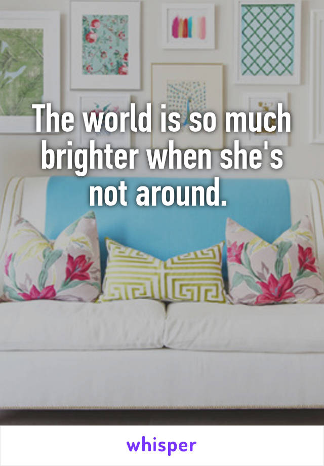 The world is so much brighter when she's not around. 



