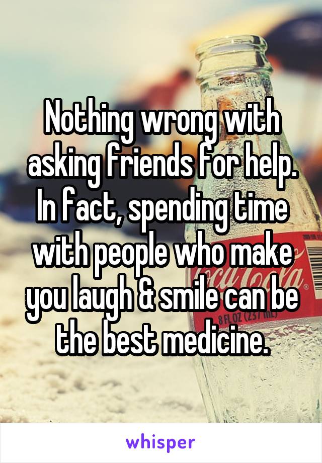 Nothing wrong with asking friends for help. In fact, spending time with people who make you laugh & smile can be the best medicine.